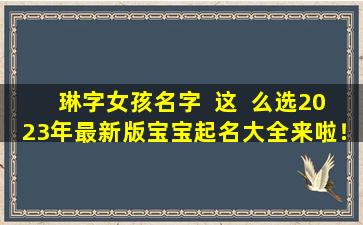 琳字女孩名字  这  么选2023年最新版宝宝起名大全来啦！